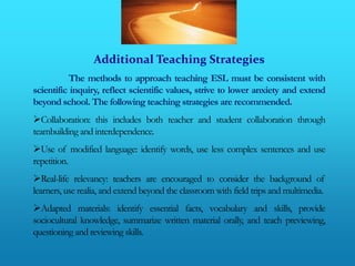 Additional Teaching Strategies
          The methods to approach teaching ESL must be consistent with
scientific inquiry, reflect scientific values, strive to lower anxiety and extend
beyond school. The following teaching strategies are recommended.
Collaboration: this includes both teacher and student collaboration through
teambuilding and interdependence.
Use of modified language: identify words, use less complex sentences and use
repetition.
Real-life relevancy: teachers are encouraged to consider the background of
learners, use realia, and extend beyond the classroom with field trips and multimedia.
Adapted materials: identify essential facts, vocabulary and skills, provide
sociocultural knowledge, summarize written material orally, and teach previewing,
questioning and reviewing skills.
 