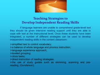 Teaching Strategies to
          Develop Independent Reading Skills
         If language learners are unable to comprehend grade-level text
they should be given intensive reading support until they are able to
cope with text at the instructional level. Once these students have been
integrated, a number of different strategies can be used to develop
independent reading skills in the content classroom:
simplified text to control vocabulary;
a balance of whole language and phonics instruction;
language experience approach;
leveled grouping;
cloze tasks;
direct instruction of reading strategies.
the use of study guides such as skimming, scanning and pre-
reading, (Gunderson).
 