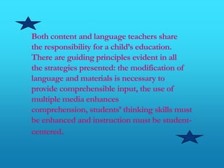 Both content and language teachers share
the responsibility for a child’s education.
There are guiding principles evident in all
the strategies presented: the modification of
language and materials is necessary to
provide comprehensible input, the use of
multiple media enhances
comprehension, students’ thinking skills must
be enhanced and instruction must be student-
centered.
 