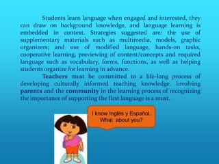 Students learn language when engaged and interested, they
can draw on background knowledge, and language learning is
embedded in context. Strategies suggested are: the use of
supplementary materials such as multimedia, models, graphic
organizers; and use of modified language, hands-on tasks,
cooperative learning, previewing of content/concepts and required
language such as vocabulary, forms, functions, as well as helping
students organize for learning in advance.
        Teachers must be committed to a life-long process of
developing culturally informed teaching knowledge. Involving
parents and the community in the learning process of recognizing
the importance of supporting the first language is a must.

                         I know Inglés y Español.
                             What about you?
 