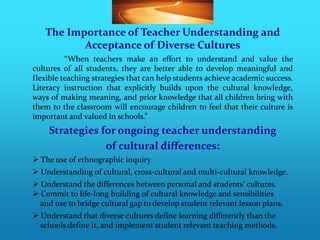 The Importance of Teacher Understanding and
          Acceptance of Diverse Cultures
          “When teachers make an effort to understand and value the
cultures of all students, they are better able to develop meaningful and
flexible teaching strategies that can help students achieve academic success.
Literacy instruction that explicitly builds upon the cultural knowledge,
ways of making meaning, and prior knowledge that all children bring with
them to the classroom will encourage children to feel that their culture is
important and valued in schools.”
    Strategies for ongoing teacher understanding
                of cultural differences:
 The use of ethnographic inquiry
 Understanding of cultural, cross-cultural and multi-cultural knowledge.
 Understand the differences between personal and students’ cultures.
 Commit to life-long building of cultural knowledge and sensibilities
  and use to bridge cultural gap to develop student relevant lesson plans.
 Understand that diverse cultures define learning differently than the
  schools define it, and implement student relevant teaching methods.
 