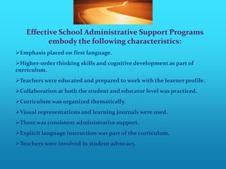Effective School Administrative Support Programs
           embody the following characteristics:
Emphasis placed on first language.
Higher-order thinking skills and cognitive development as part of
curriculum.
Teachers were educated and prepared to work with the learner profile.
Collaboration at both the student and educator level was practiced.
Curriculum was organized thematically.
Visual representations and learning journals were used.
There was consistent administrative support.
Explicit language instruction was part of the curriculum.
Teachers were involved in student advocacy.
 