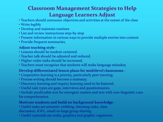 Classroom Management Strategies to Help
             Language Learners Adjust
• Teachers should announce objectives and activities at the outset of the class
• Write legibly
• Develop and maintain routines
• List and review instructions step-by-step
• Present information in various ways to provide multiple entries into content
• Provide frequent summaries.
Adjust teaching style -
• Lessons should be student-centered.
• Teacher talk should be adjusted and reduced.
• Higher-order tasks should be increased.
• Teachers must recognize that students will make language mistakes.
Develop differentiated lesson plans for multilevel classrooms -
• Cooperative learning is a priority, particularly peer tutoring.
• Process writing should become a mainstay.
• Discovery learning and inquiry learning need to be fostered.
• Useful task types are gaps, interviews and questionnaires.
• Include predictable text for emergent readers and text with non-linguistic cues
for comprehension.
Motivate students and build on background knowledge -
• Useful tasks are semantic webbing, listening tasks, class
discussion, KWL, small-to-large group sharing.
• Useful materials are realia, graphics and graphic organizers.
 