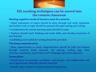 ESL teaching techniques can be moved into
                 the content classroom
Meeting cognitive needs of learners must be a priority
• Initial exploration of topics should be done through oral work; expansion
and further work on topic should be pursued through reading and writing.
• Consideration for various learning styles should be made.
• Teachers should teach thinking and study skills, and develop awareness of
text features.
• Scaffolding and models for writing should be provided.
Checking comprehension
• Many opportunities to check comprehension should be built into lessons
through sentence strips, journals, role playing, reading logs, cloze
exercises, summaries, experiments and a language experience approach.
Lesson plans
• Should focus on principal vocabulary, oral practice, and collaboration and
use of appropriate culturally relevant materials.
• Include topics related to students personal experiences.
 