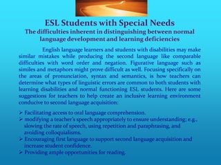 ESL Students with Special Needs
  The difficulties inherent in distinguishing between normal
       language development and learning deficiencies
           English language learners and students with disabilities may make
similar mistakes while producing the second language like comparable
difficulties with word order and negation. Figurative language such as
similes and metaphors might prove difficult as well. Focusing specifically on
the areas of pronunciation, syntax and semantics, is how teachers can
determine what types of linguistic errors are common to both students with
learning disabilities and normal functioning ESL students. Here are some
suggestions for teachers to help create an inclusive learning environment
conducive to second language acquisition:
 Facilitating access to oral language comprehension.
 modifying a teacher’s speech appropriately to ensure understanding; e.g.,
  slowing the rate of speech, using repetition and paraphrasing, and
  avoiding colloquialisms.
 Encouraging first language to support second language acquisition and
  increase student confidence.
 Providing ample opportunities for reading.
 