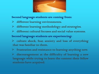 Second language students are coming from:
 different learning environments.
 different learning methodology and strategies.
 different cultural focuses and social value systems.
Second language students are experiencing:
 culture shock, fear, anxiety and loss of everything
 that was familiar to them.
 frustration and resistance to learning anything new.
 discouragement at the difficulty of learning a new
 language while trying to learn the content their fellow
 students have acquired.
 
