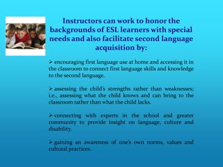 Instructors can work to honor the
backgrounds of ESL learners with special
needs and also facilitate second language
             acquisition by:
 encouraging first language use at home and accessing it in
the classroom to connect first language skills and knowledge
to the second language.

 assessing the child’s strengths rather than weaknesses;
i.e., assessing what the child knows and can bring to the
classroom rather than what the child lacks.

 connecting with experts in the school and greater
community to provide insight on language, culture and
disability.

 gaining an awareness of one’s own norms, values and
cultural practices.
 