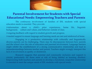 Parental Involvement for Students with Special
Educational Needs: Empowering Teachers and Parents
          The continuous involvement of families of ESL students with special
education needs is essential. They provide:
information about a child’s prior experiences, home                  life,   linguistic
background, culture and values, and behavior outside of class.
ongoing feedback with regard to student growth and progress.
needed support to ensure language and learning needs are met and reinforced at home.
           Engaging in a productive relationship with culturally and linguistically
diverse parents can be challenging. There may be discrepancies between how parents
and the school view the role of education and parental involvement. Language barriers
might inhibit the establishment of a strong communicative relationship and lead to
misunderstandings between teacher and parent. Teachers might wrongly interpret this
lack of involvement as apathy or disinterest.
           Research suggests that parental and community inclusion and support is
crucial, particularly for those most at risk of being labeled as learning disabled.
Empowering both teachers and parents to develop a functional, respectful relationship
is essential to meet the unique needs of ESL students with special needs.
 