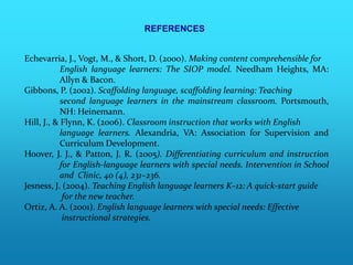 REFERENCES


Echevarria, J., Vogt, M., & Short, D. (2000). Making content comprehensible for
            English language learners: The SIOP model. Needham Heights, MA:
            Allyn & Bacon.
Gibbons, P. (2002). Scaffolding language, scaffolding learning: Teaching
            second language learners in the mainstream classroom. Portsmouth,
            NH: Heinemann.
Hill, J., & Flynn, K. (2006). Classroom instruction that works with English
            language learners. Alexandria, VA: Association for Supervision and
            Curriculum Development.
Hoover, J. J., & Patton, J. R. (2005). Differentiating curriculum and instruction
            for English-language learners with special needs. Intervention in School
            and Clinic, 40 (4), 231–236.
Jesness, J. (2004). Teaching English language learners K–12: A quick-start guide
             for the new teacher.
Ortiz, A. A. (2001). English language learners with special needs: Effective
             instructional strategies.
 