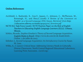 Online References:


Archibald, J., Bashutski, K., Guo,Y., Jaques, C., Johnson, C., McPherson, M.,
          Roessingh, H., and Shea,C.(2008): A Review of the Literature on
          English as a Second Language (ESL) Issues. Retrieved from http:
          //education.alberta.ca/media/903123/esl_litreview.pdf
NCTE ELL Task Force (2006): NCTE Position Paper on the Role of English
          Teachers in Educating English Language Learners (ELLs). Urbana,
          Illinois.
Schütz, Ricardo. Stephen Krashen's Theory of Second Language Acquisition.
          English Made in Brazil <http://www.sk.com.br/sk-krash.html>.
          Online. 2 de julho de 2007.
Selinker, L. Second Language Acquisition: An Introductory Course by Susan
          M. Gass.
Willis, A., I. (2000): Critical Issue: Addressing Literacy Needs in Culturally
          Diverse Classrooms. North Central Regional Educational Laboratory.
          Learning Point Associates. <ncrel.org>
 