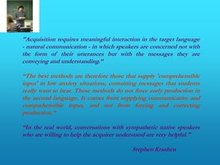 "Acquisition requires meaningful interaction in the target language
- natural communication - in which speakers are concerned not with
the form of their utterances but with the messages they are
conveying and understanding.”

“The best methods are therefore those that supply 'comprehensible
input' in low anxiety situations, containing messages that students
really want to hear. These methods do not force early production in
the second language. It comes from supplying communicative and
comprehensible input, and not from forcing and correcting
production.”

“In the real world, conversations with sympathetic native speakers
who are willing to help the acquirer understand are very helpful."

                                         Stephen Krashen
 