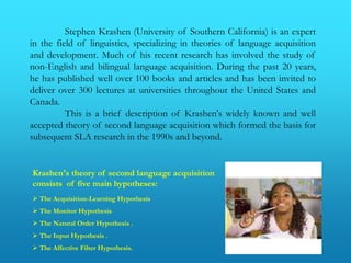 Stephen Krashen (University of Southern California) is an expert
in the field of linguistics, specializing in theories of language acquisition
and development. Much of his recent research has involved the study of
non-English and bilingual language acquisition. During the past 20 years,
he has published well over 100 books and articles and has been invited to
deliver over 300 lectures at universities throughout the United States and
Canada.
          This is a brief description of Krashen's widely known and well
accepted theory of second language acquisition which formed the basis for
subsequent SLA research in the 1990s and beyond.


Krashen's theory of second language acquisition
consists of five main hypotheses:
 The Acquisition-Learning Hypothesis
 The Monitor Hypothesis
 The Natural Order Hypothesis .
 The Input Hypothesis .
 The Affective Filter Hypothesis.
 