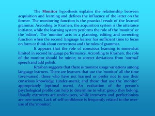 The Monitor hypothesis explains the relationship between
acquisition and learning and defines the influence of the latter on the
former. The monitoring function is the practical result of the learned
grammar. According to Krashen, the acquisition system is the utterance
initiator, while the learning system performs the role of the 'monitor' or
the 'editor'. The 'monitor' acts in a planning, editing and correcting
function when the second language learner has sufficient time to focus
on form or think about correctness and the rules of grammar.
           It appears that the role of conscious learning is somewhat
limited in second language performance. According to Krashen, the role
of the monitor should be minor; to correct deviations from 'normal'
speech and add polish.
           Krashen suggests that there is monitor usage variations among
language learners. There are learners that use the 'monitor' all the time
(over-users); those who have not learned or prefer not to use their
conscious knowledge (under-users); and those that use the 'monitor'
appropriately (optimal users). An evaluation of the person's
psychological profile can help to determine to what group they belong.
Usually extroverts are under-users, while introverts and perfectionists
are over-users. Lack of self-confidence is frequently related to the over-
use of the ‘monitor’.
 