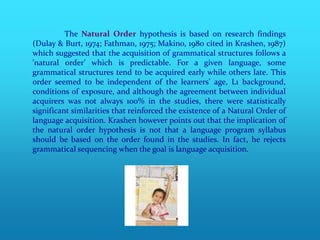 The Natural Order hypothesis is based on research findings
(Dulay & Burt, 1974; Fathman, 1975; Makino, 1980 cited in Krashen, 1987)
which suggested that the acquisition of grammatical structures follows a
'natural order' which is predictable. For a given language, some
grammatical structures tend to be acquired early while others late. This
order seemed to be independent of the learners' age, L1 background,
conditions of exposure, and although the agreement between individual
acquirers was not always 100% in the studies, there were statistically
significant similarities that reinforced the existence of a Natural Order of
language acquisition. Krashen however points out that the implication of
the natural order hypothesis is not that a language program syllabus
should be based on the order found in the studies. In fact, he rejects
grammatical sequencing when the goal is language acquisition.
 