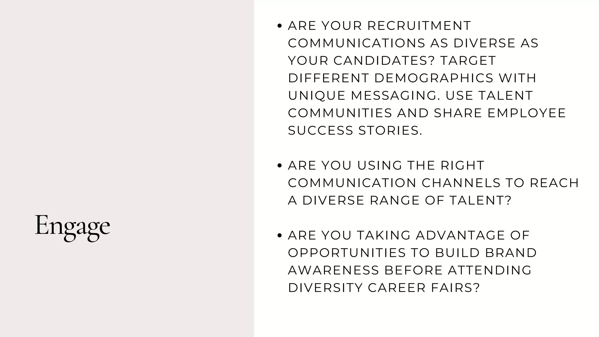 Engage
ARE YOUR RECRUITMENT
COMMUNICATIONS AS DIVERSE AS
YOUR CANDIDATES? TARGET
DIFFERENT DEMOGRAPHICS WITH
UNIQUE MESSAGING. USE TALENT
COMMUNITIES AND SHARE EMPLOYEE
SUCCESS STORIES.
ARE YOU USING THE RIGHT
COMMUNICATION CHANNELS TO REACH
A DIVERSE RANGE OF TALENT?
ARE YOU TAKING ADVANTAGE OF
OPPORTUNITIES TO BUILD BRAND
AWARENESS BEFORE ATTENDING
DIVERSITY CAREER FAIRS?
 