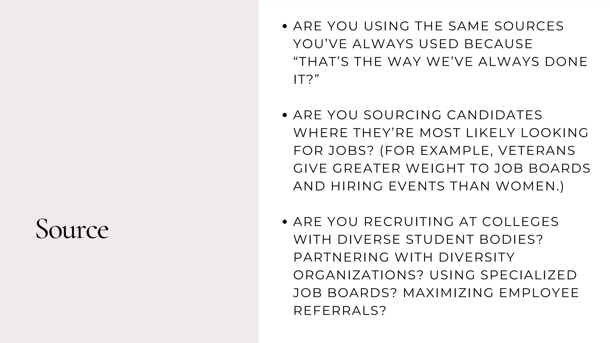 Source
ARE YOU USING THE SAME SOURCES
YOU’VE ALWAYS USED BECAUSE
“THAT’S THE WAY WE’VE ALWAYS DONE
IT?”
ARE YOU SOURCING CANDIDATES
WHERE THEY’RE MOST LIKELY LOOKING
FOR JOBS? (FOR EXAMPLE, VETERANS
GIVE GREATER WEIGHT TO JOB BOARDS
AND HIRING EVENTS THAN WOMEN.)
ARE YOU RECRUITING AT COLLEGES
WITH DIVERSE STUDENT BODIES?
PARTNERING WITH DIVERSITY
ORGANIZATIONS? USING SPECIALIZED
JOB BOARDS? MAXIMIZING EMPLOYEE
REFERRALS?
 