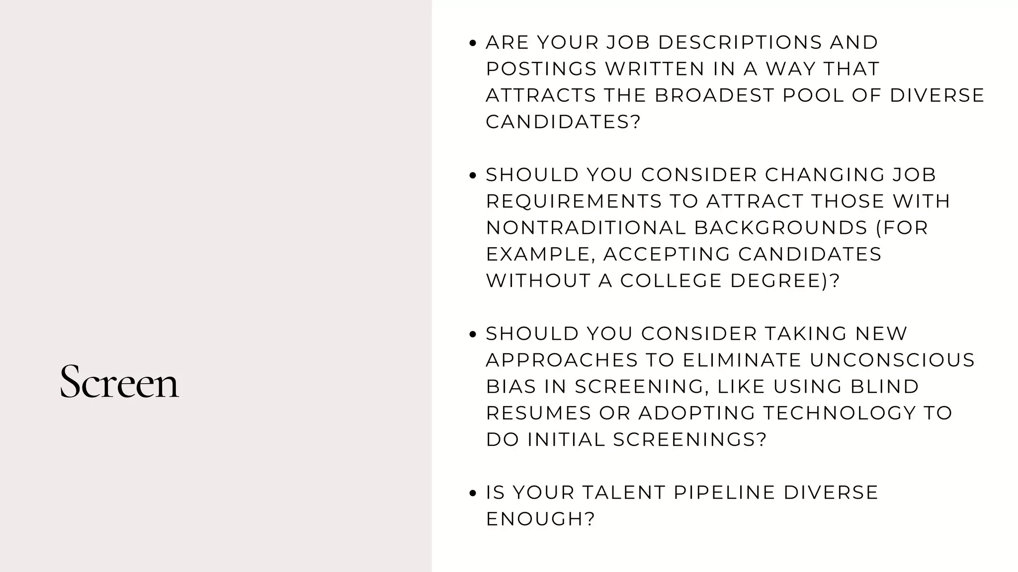 Screen
ARE YOUR JOB DESCRIPTIONS AND
POSTINGS WRITTEN IN A WAY THAT
ATTRACTS THE BROADEST POOL OF DIVERSE
CANDIDATES?
SHOULD YOU CONSIDER CHANGING JOB
REQUIREMENTS TO ATTRACT THOSE WITH
NONTRADITIONAL BACKGROUNDS (FOR
EXAMPLE, ACCEPTING CANDIDATES
WITHOUT A COLLEGE DEGREE)?
SHOULD YOU CONSIDER TAKING NEW
APPROACHES TO ELIMINATE UNCONSCIOUS
BIAS IN SCREENING, LIKE USING BLIND
RESUMES OR ADOPTING TECHNOLOGY TO
DO INITIAL SCREENINGS?
IS YOUR TALENT PIPELINE DIVERSE
ENOUGH?
 