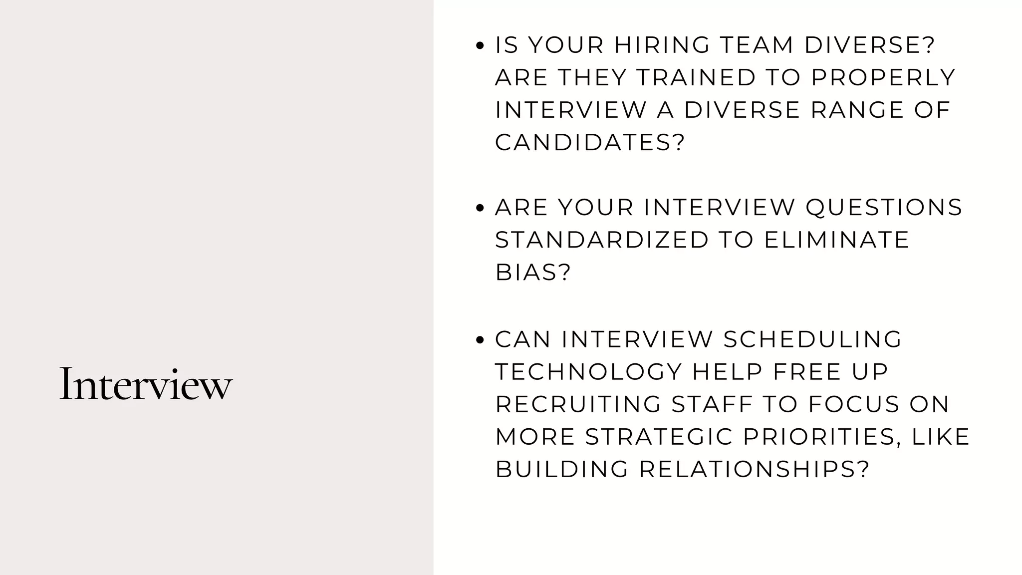 Interview
IS YOUR HIRING TEAM DIVERSE?
ARE THEY TRAINED TO PROPERLY
INTERVIEW A DIVERSE RANGE OF
CANDIDATES?
ARE YOUR INTERVIEW QUESTIONS
STANDARDIZED TO ELIMINATE
BIAS?
CAN INTERVIEW SCHEDULING
TECHNOLOGY HELP FREE UP
RECRUITING STAFF TO FOCUS ON
MORE STRATEGIC PRIORITIES, LIKE
BUILDING RELATIONSHIPS?
 
