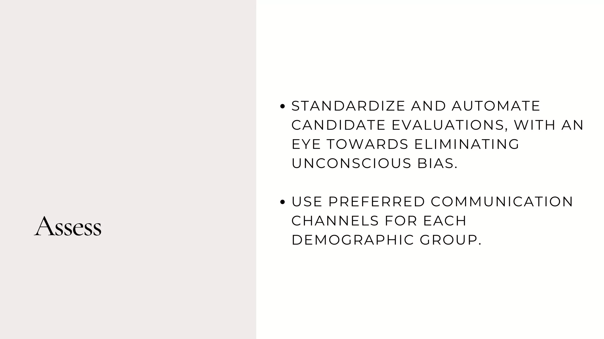 Assess
STANDARDIZE AND AUTOMATE
CANDIDATE EVALUATIONS, WITH AN
EYE TOWARDS ELIMINATING
UNCONSCIOUS BIAS.
USE PREFERRED COMMUNICATION
CHANNELS FOR EACH
DEMOGRAPHIC GROUP.
 