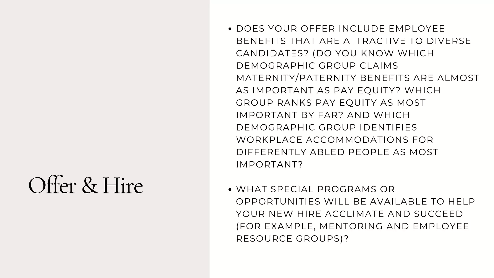 Offer & Hire
DOES YOUR OFFER INCLUDE EMPLOYEE
BENEFITS THAT ARE ATTRACTIVE TO DIVERSE
CANDIDATES? (DO YOU KNOW WHICH
DEMOGRAPHIC GROUP CLAIMS
MATERNITY/PATERNITY BENEFITS ARE ALMOST
AS IMPORTANT AS PAY EQUITY? WHICH
GROUP RANKS PAY EQUITY AS MOST
IMPORTANT BY FAR? AND WHICH
DEMOGRAPHIC GROUP IDENTIFIES
WORKPLACE ACCOMMODATIONS FOR
DIFFERENTLY ABLED PEOPLE AS MOST
IMPORTANT?
WHAT SPECIAL PROGRAMS OR
OPPORTUNITIES WILL BE AVAILABLE TO HELP
YOUR NEW HIRE ACCLIMATE AND SUCCEED
(FOR EXAMPLE, MENTORING AND EMPLOYEE
RESOURCE GROUPS)?
 