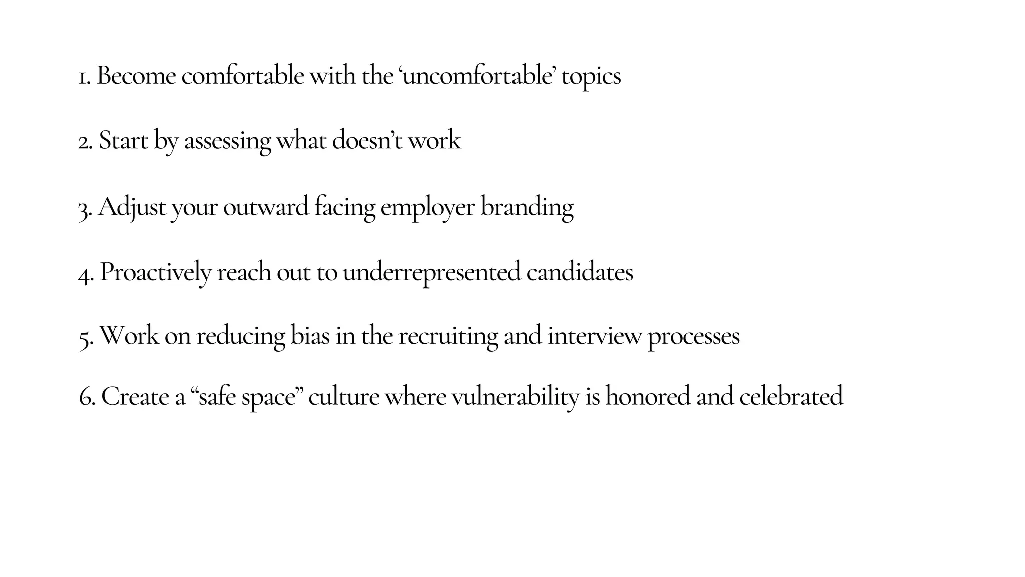 1. Become comfortable with the ‘uncomfortable’ topics
2. Start by assessing what doesn’t work
3. Adjust your outward facing employer branding
4. Proactively reach out to underrepresented candidates
5. Work on reducing bias in the recruiting and interview processes
6. Create a “safe space” culture where vulnerability is honored and celebrated
 
