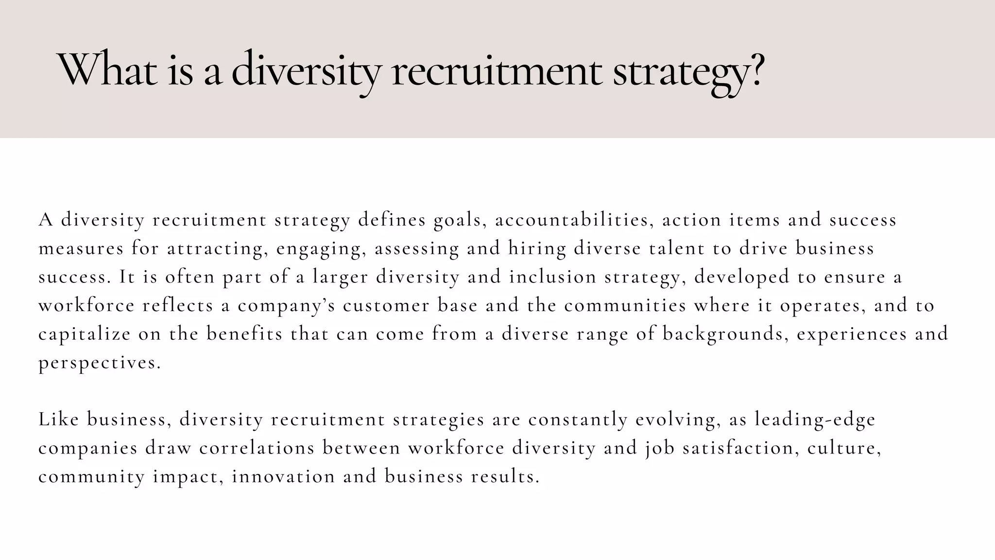 What is a diversity recruitment strategy?
A diversity recruitment strategy defines goals, accountabilities, action items and success
measures for attracting, engaging, assessing and hiring diverse talent to drive business
success. It is often part of a larger diversity and inclusion strategy, developed to ensure a
workforce reflects a company’s customer base and the communities where it operates, and to
capitalize on the benefits that can come from a diverse range of backgrounds, experiences and
perspectives.
Like business, diversity recruitment strategies are constantly evolving, as leading-edge
companies draw correlations between workforce diversity and job satisfaction, culture,
community impact, innovation and business results.
 