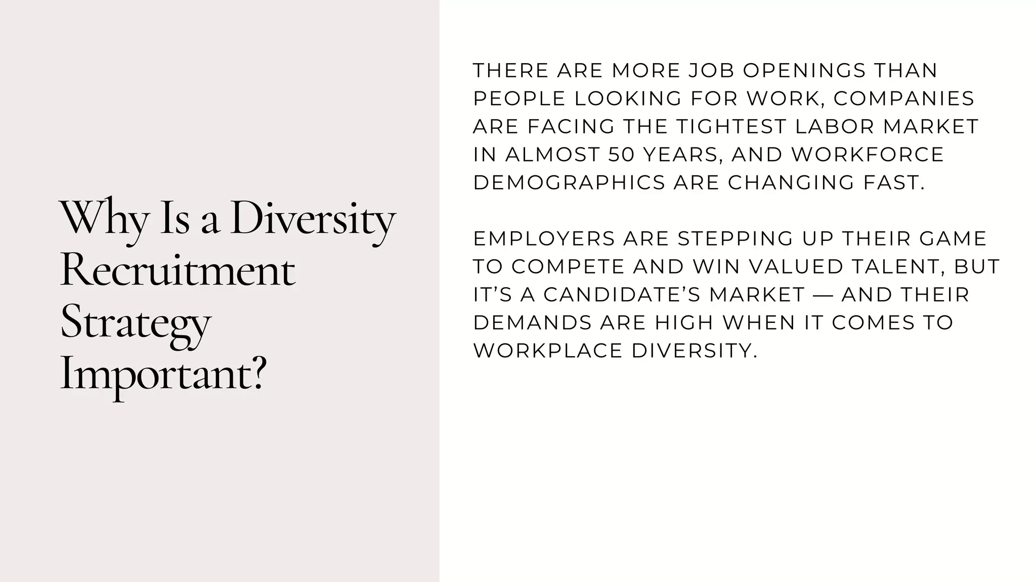 Why Is a Diversity
Recruitment
Strategy
Important?
THERE ARE MORE JOB OPENINGS THAN
PEOPLE LOOKING FOR WORK, COMPANIES
ARE FACING THE TIGHTEST LABOR MARKET
IN ALMOST 50 YEARS, AND WORKFORCE
DEMOGRAPHICS ARE CHANGING FAST.
EMPLOYERS ARE STEPPING UP THEIR GAME
TO COMPETE AND WIN VALUED TALENT, BUT
IT’S A CANDIDATE’S MARKET — AND THEIR
DEMANDS ARE HIGH WHEN IT COMES TO
WORKPLACE DIVERSITY.
 
