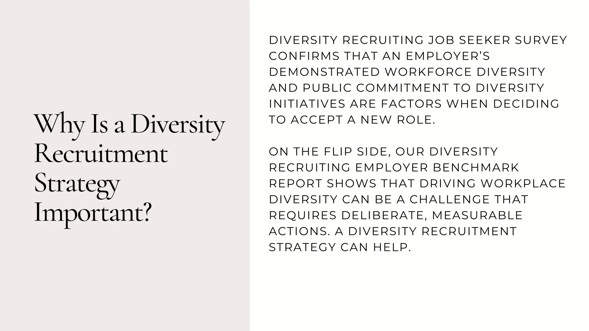 Why Is a Diversity
Recruitment
Strategy
Important?
DIVERSITY RECRUITING JOB SEEKER SURVEY
CONFIRMS THAT AN EMPLOYER’S
DEMONSTRATED WORKFORCE DIVERSITY
AND PUBLIC COMMITMENT TO DIVERSITY
INITIATIVES ARE FACTORS WHEN DECIDING
TO ACCEPT A NEW ROLE.
ON THE FLIP SIDE, OUR DIVERSITY
RECRUITING EMPLOYER BENCHMARK
REPORT SHOWS THAT DRIVING WORKPLACE
DIVERSITY CAN BE A CHALLENGE THAT
REQUIRES DELIBERATE, MEASURABLE
ACTIONS. A DIVERSITY RECRUITMENT
STRATEGY CAN HELP.
 
