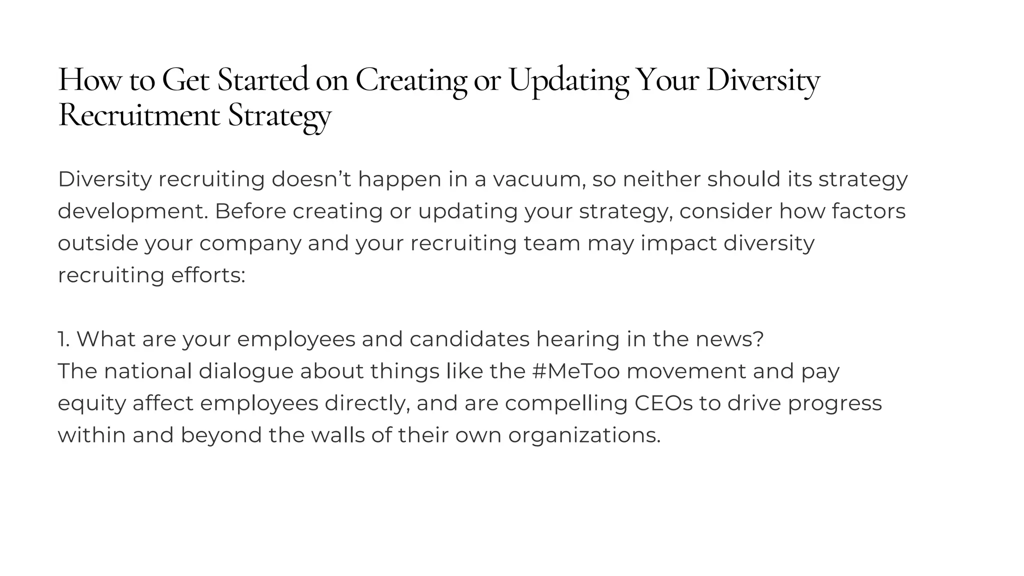 How to Get Started on Creating or Updating Your Diversity
Recruitment Strategy
Diversity recruiting doesn’t happen in a vacuum, so neither should its strategy
development. Before creating or updating your strategy, consider how factors
outside your company and your recruiting team may impact diversity
recruiting efforts:
1. What are your employees and candidates hearing in the news?
The national dialogue about things like the #MeToo movement and pay
equity affect employees directly, and are compelling CEOs to drive progress
within and beyond the walls of their own organizations.
 