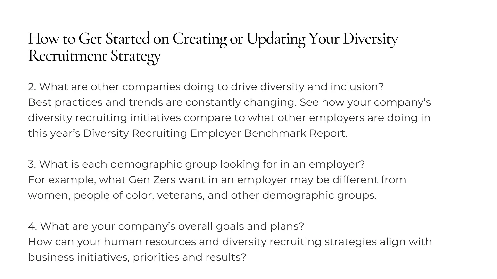 How to Get Started on Creating or Updating Your Diversity
Recruitment Strategy
2. What are other companies doing to drive diversity and inclusion?
Best practices and trends are constantly changing. See how your company’s
diversity recruiting initiatives compare to what other employers are doing in
this year’s Diversity Recruiting Employer Benchmark Report.
3. What is each demographic group looking for in an employer?
For example, what Gen Zers want in an employer may be different from
women, people of color, veterans, and other demographic groups.
4. What are your company’s overall goals and plans?
How can your human resources and diversity recruiting strategies align with
business initiatives, priorities and results?
 
