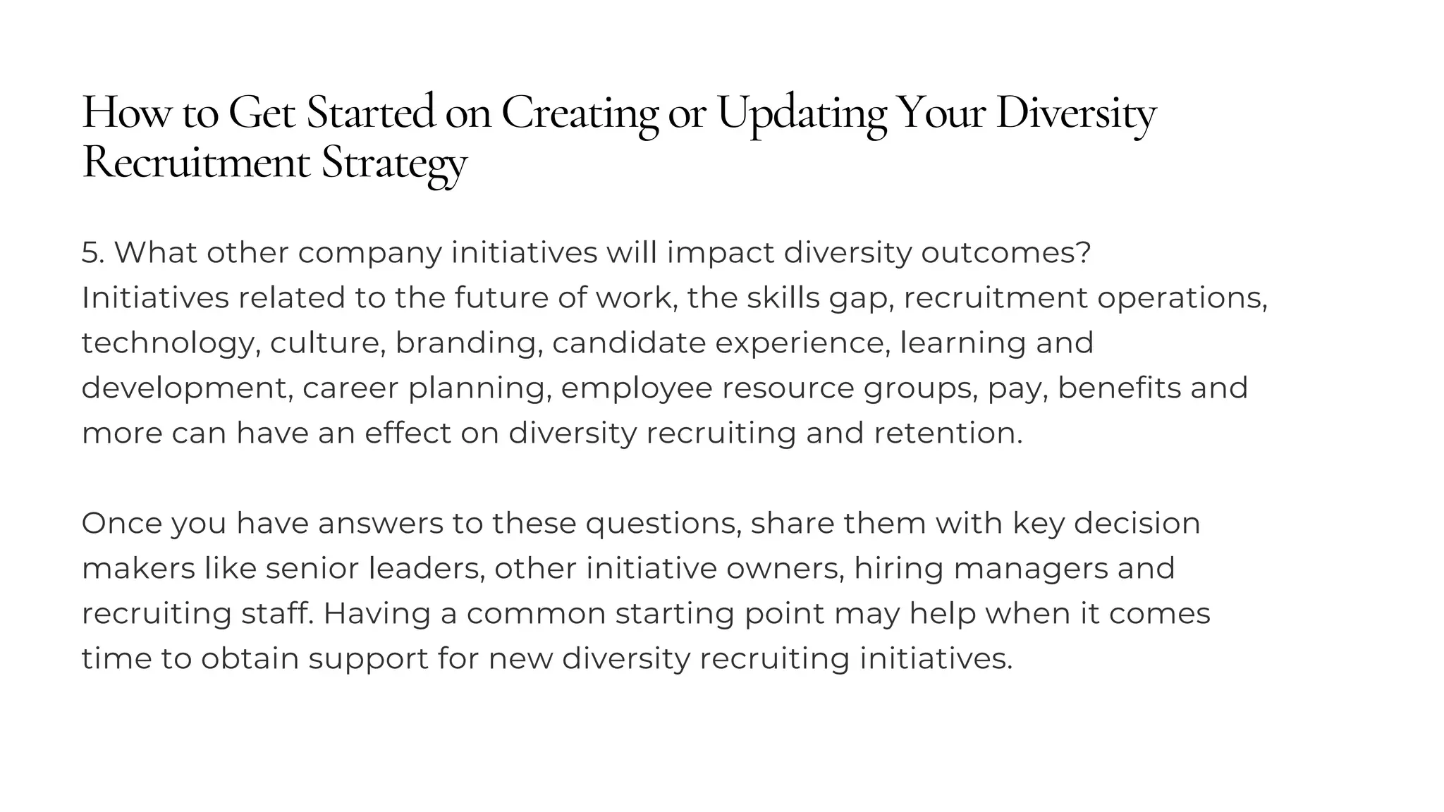 How to Get Started on Creating or Updating Your Diversity
Recruitment Strategy
5. What other company initiatives will impact diversity outcomes?
Initiatives related to the future of work, the skills gap, recruitment operations,
technology, culture, branding, candidate experience, learning and
development, career planning, employee resource groups, pay, benefits and
more can have an effect on diversity recruiting and retention.
Once you have answers to these questions, share them with key decision
makers like senior leaders, other initiative owners, hiring managers and
recruiting staff. Having a common starting point may help when it comes
time to obtain support for new diversity recruiting initiatives.
 