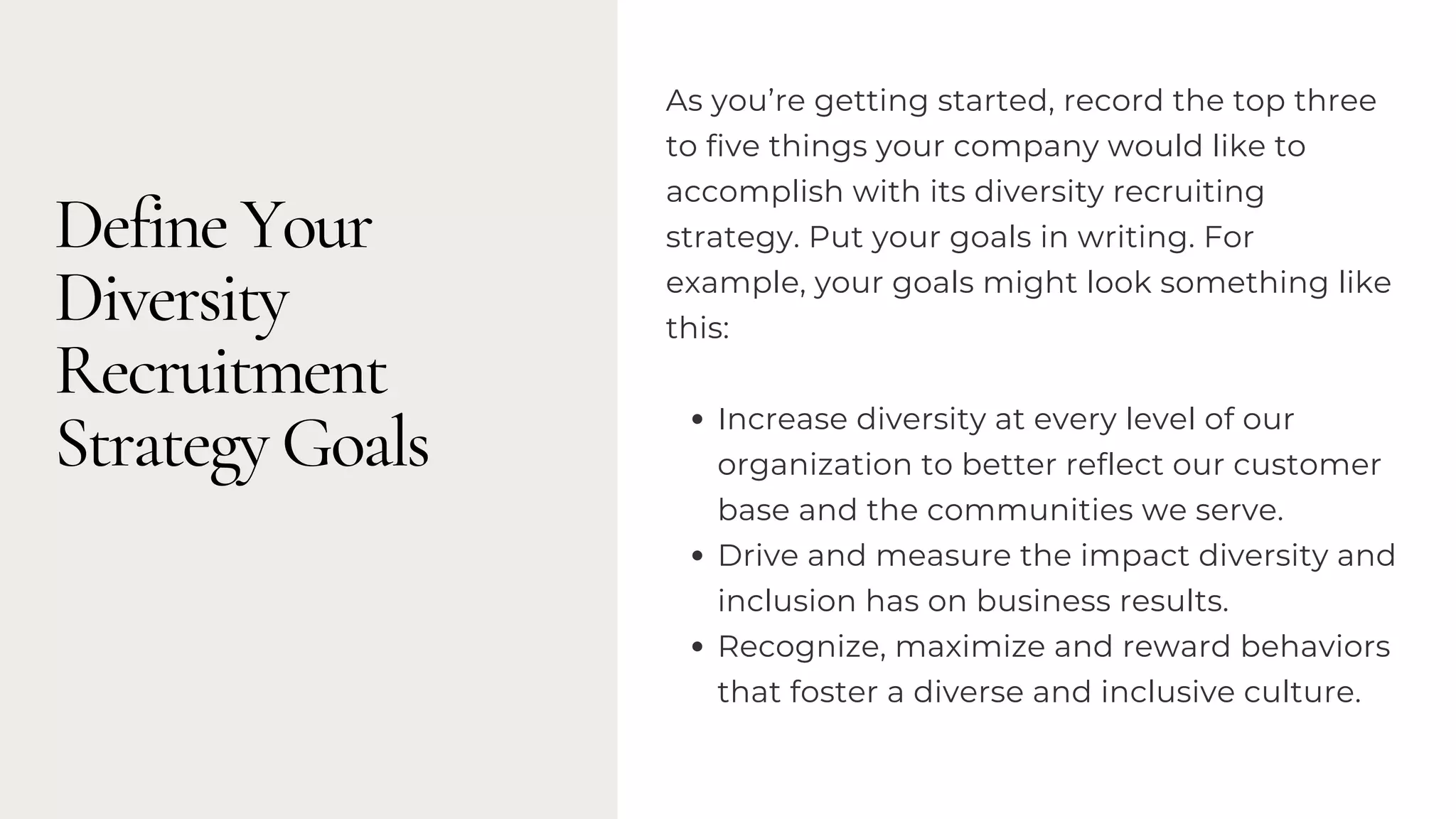 Define Your
Diversity
Recruitment
Strategy Goals Increase diversity at every level of our
organization to better reflect our customer
base and the communities we serve.
Drive and measure the impact diversity and
inclusion has on business results.
Recognize, maximize and reward behaviors
that foster a diverse and inclusive culture.
As you’re getting started, record the top three
to five things your company would like to
accomplish with its diversity recruiting
strategy. Put your goals in writing. For
example, your goals might look something like
this:
 