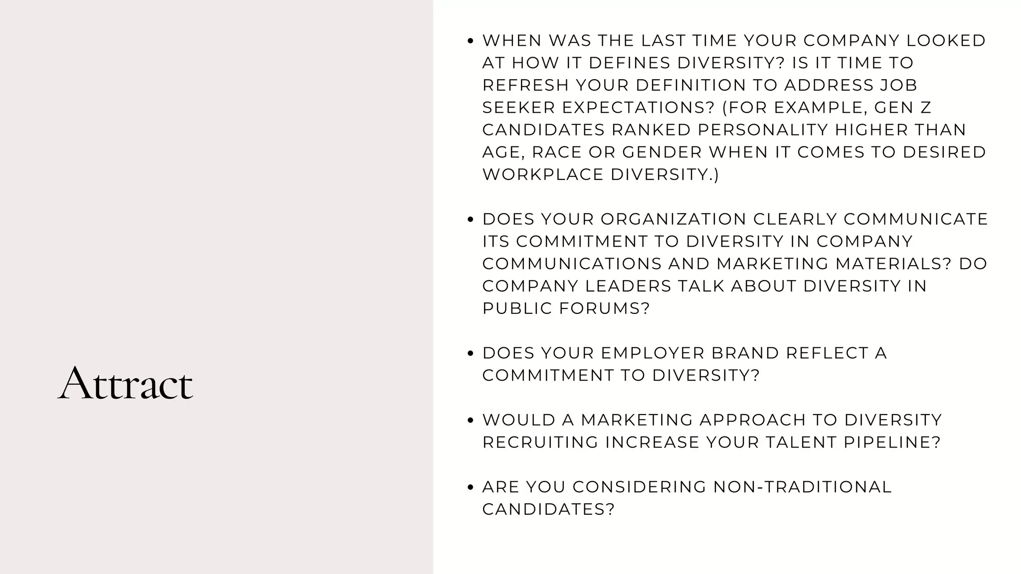 Attract
WHEN WAS THE LAST TIME YOUR COMPANY LOOKED
AT HOW IT DEFINES DIVERSITY? IS IT TIME TO
REFRESH YOUR DEFINITION TO ADDRESS JOB
SEEKER EXPECTATIONS? (FOR EXAMPLE, GEN Z
CANDIDATES RANKED PERSONALITY HIGHER THAN
AGE, RACE OR GENDER WHEN IT COMES TO DESIRED
WORKPLACE DIVERSITY.)
DOES YOUR ORGANIZATION CLEARLY COMMUNICATE
ITS COMMITMENT TO DIVERSITY IN COMPANY
COMMUNICATIONS AND MARKETING MATERIALS? DO
COMPANY LEADERS TALK ABOUT DIVERSITY IN
PUBLIC FORUMS?
DOES YOUR EMPLOYER BRAND REFLECT A
COMMITMENT TO DIVERSITY?
WOULD A MARKETING APPROACH TO DIVERSITY
RECRUITING INCREASE YOUR TALENT PIPELINE?
ARE YOU CONSIDERING NON-TRADITIONAL
CANDIDATES?
 