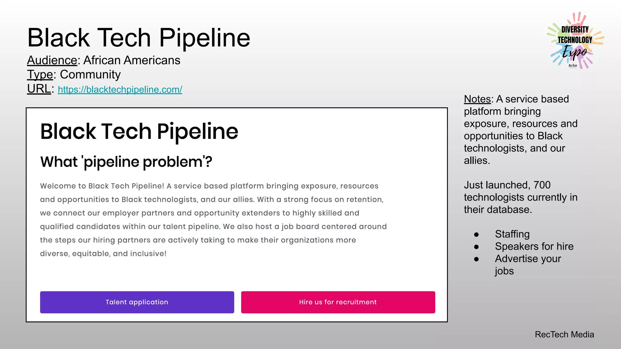 RecTech Media
Black Tech Pipeline
Audience: African Americans
Type: Community
URL: https://blacktechpipeline.com/
Notes: A service based
platform bringing
exposure, resources and
opportunities to Black
technologists, and our
allies.
Just launched, 700
technologists currently in
their database.
● Staffing
● Speakers for hire
● Advertise your
jobs
 