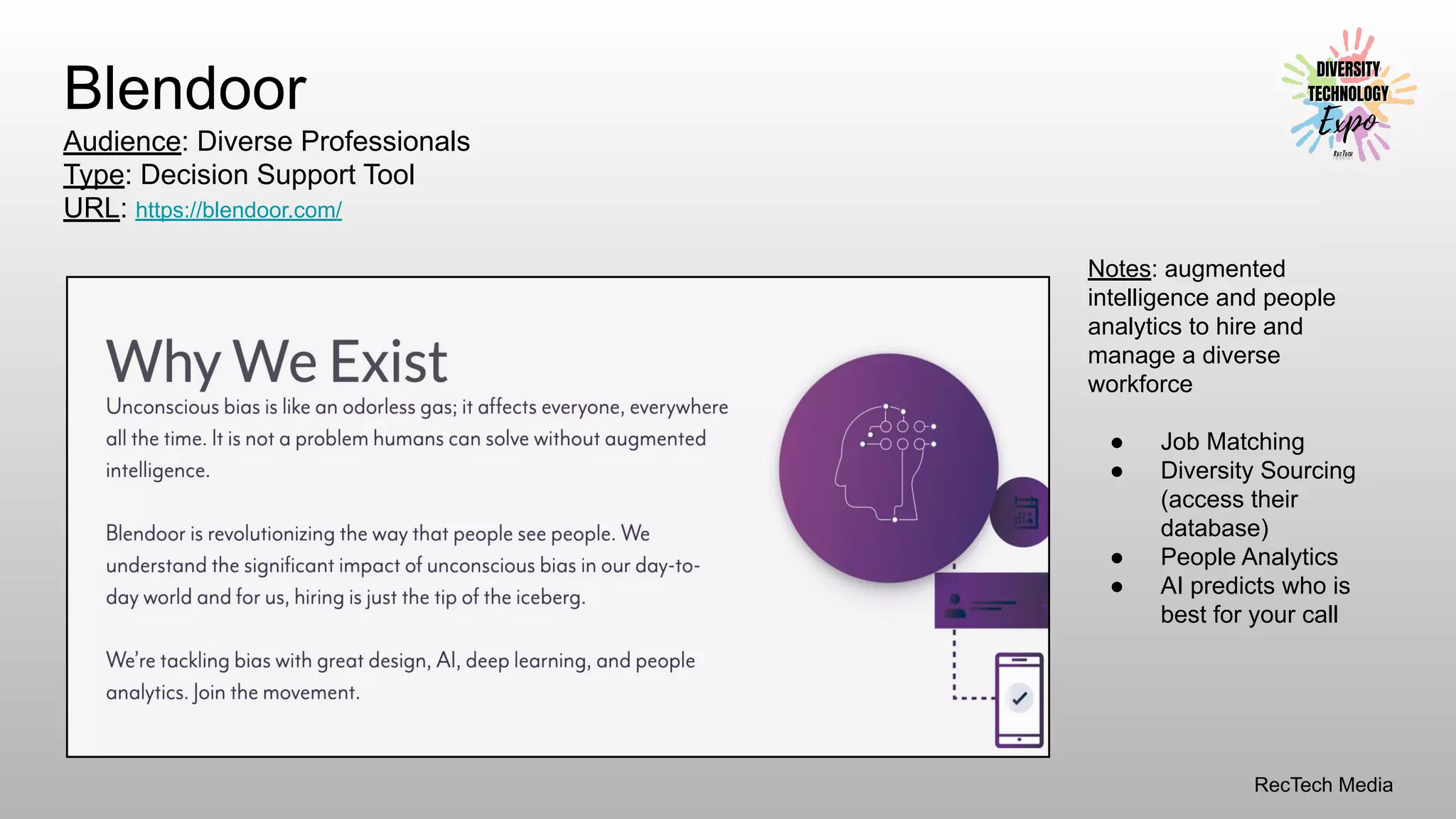 RecTech Media
Blendoor
Audience: Diverse Professionals
Type: Decision Support Tool
URL: https://blendoor.com/
Notes: augmented
intelligence and people
analytics to hire and
manage a diverse
workforce
● Job Matching
● Diversity Sourcing
(access their
database)
● People Analytics
● AI predicts who is
best for your call
 