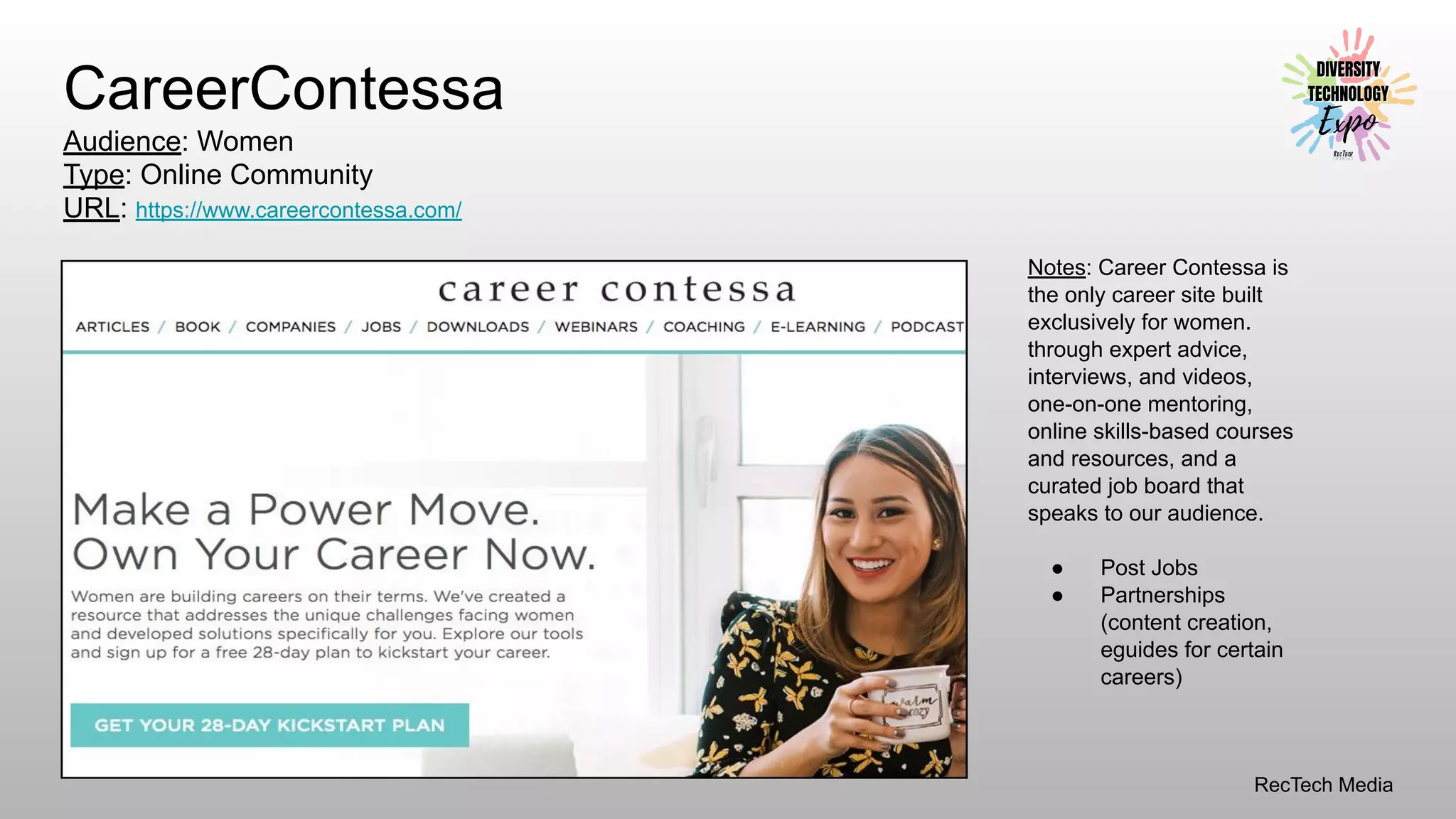 RecTech Media
CareerContessa
Audience: Women
Type: Online Community
URL: https://www.careercontessa.com/
Notes: Career Contessa is
the only career site built
exclusively for women.
through expert advice,
interviews, and videos,
one-on-one mentoring,
online skills-based courses
and resources, and a
curated job board that
speaks to our audience.
● Post Jobs
● Partnerships
(content creation,
eguides for certain
careers)
 