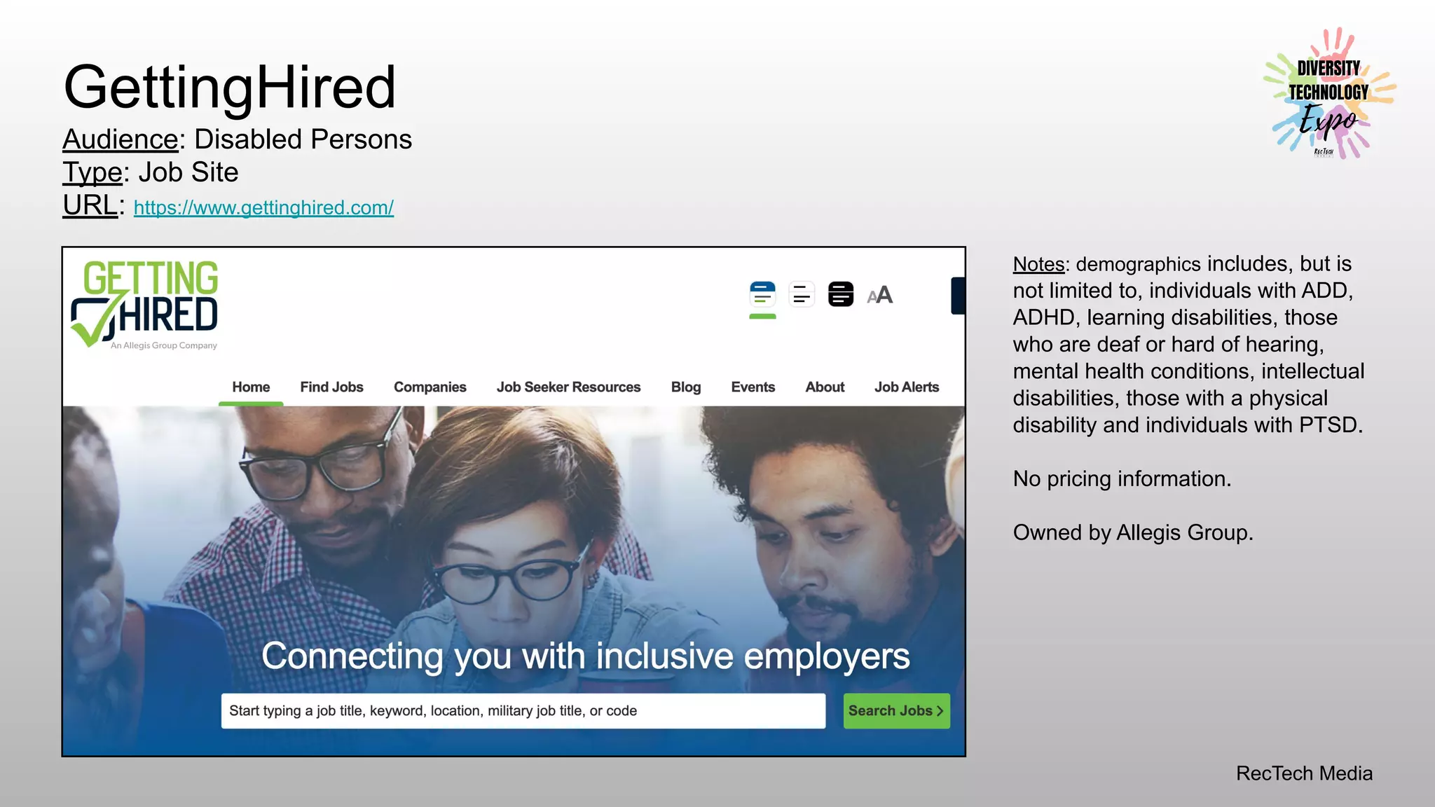 RecTech Media
GettingHired
Audience: Disabled Persons
Type: Job Site
URL: https://www.gettinghired.com/
Notes: demographics includes, but is
not limited to, individuals with ADD,
ADHD, learning disabilities, those
who are deaf or hard of hearing,
mental health conditions, intellectual
disabilities, those with a physical
disability and individuals with PTSD.
No pricing information.
Owned by Allegis Group.
 