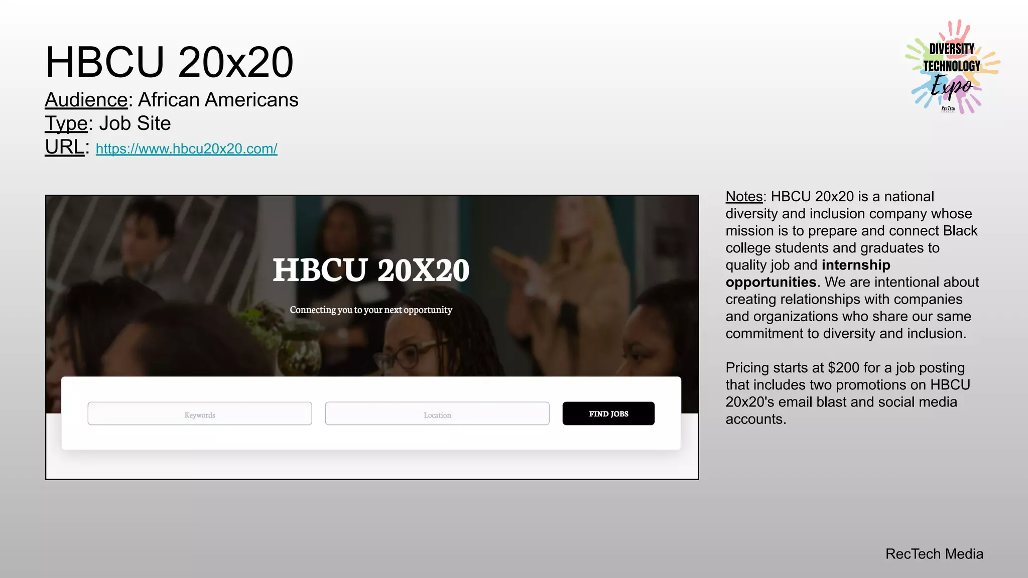 RecTech Media
HBCU 20x20
Audience: African Americans
Type: Job Site
URL: https://www.hbcu20x20.com/
Notes: HBCU 20x20 is a national
diversity and inclusion company whose
mission is to prepare and connect Black
college students and graduates to
quality job and internship
opportunities. We are intentional about
creating relationships with companies
and organizations who share our same
commitment to diversity and inclusion.
Pricing starts at $200 for a job posting
that includes two promotions on HBCU
20x20's email blast and social media
accounts.
 