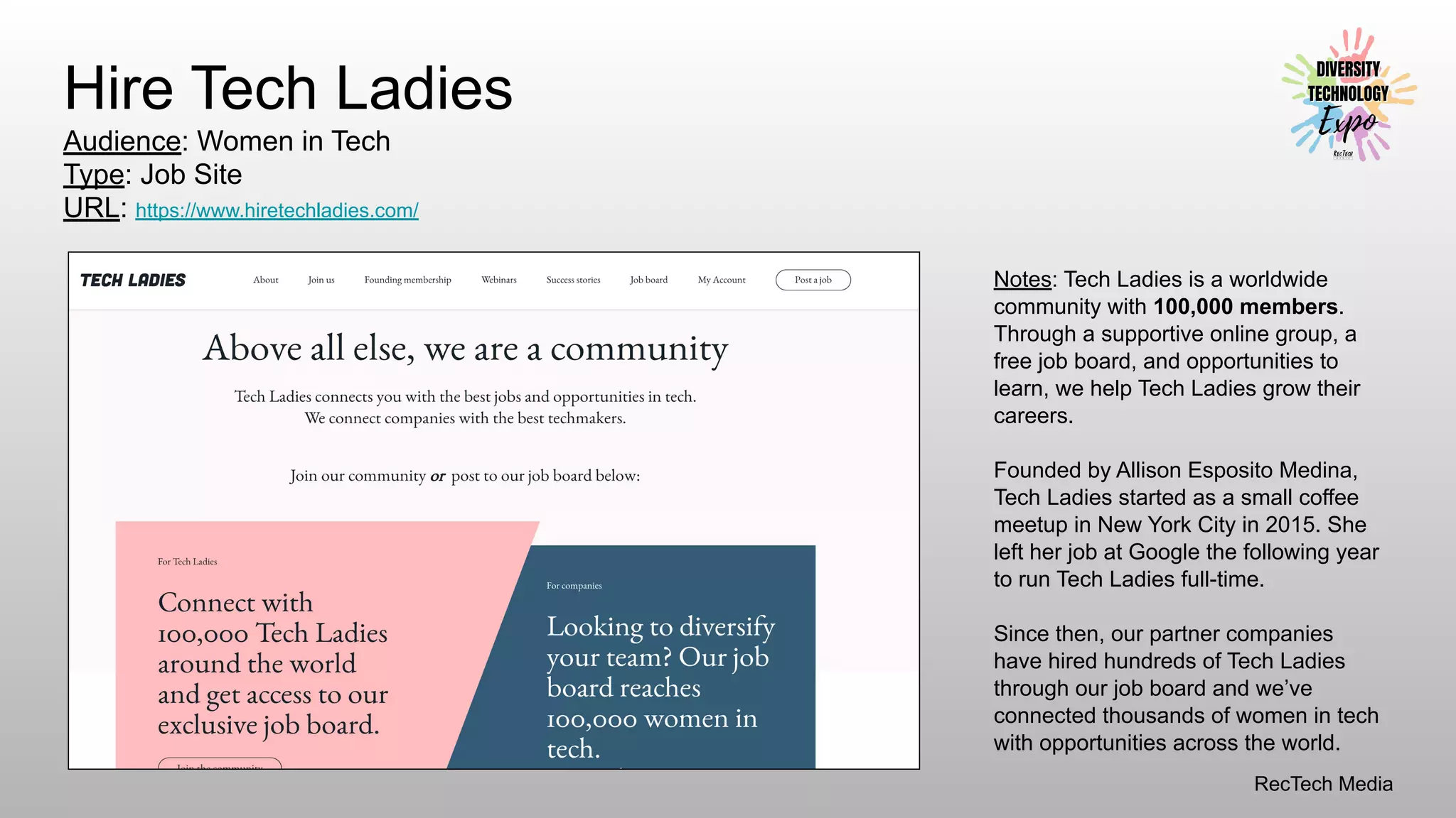 RecTech Media
Hire Tech Ladies
Audience: Women in Tech
Type: Job Site
URL: https://www.hiretechladies.com/
Notes: Tech Ladies is a worldwide
community with 100,000 members.
Through a supportive online group, a
free job board, and opportunities to
learn, we help Tech Ladies grow their
careers.
Founded by Allison Esposito Medina,
Tech Ladies started as a small coffee
meetup in New York City in 2015. She
left her job at Google the following year
to run Tech Ladies full-time.
Since then, our partner companies
have hired hundreds of Tech Ladies
through our job board and we’ve
connected thousands of women in tech
with opportunities across the world.
 