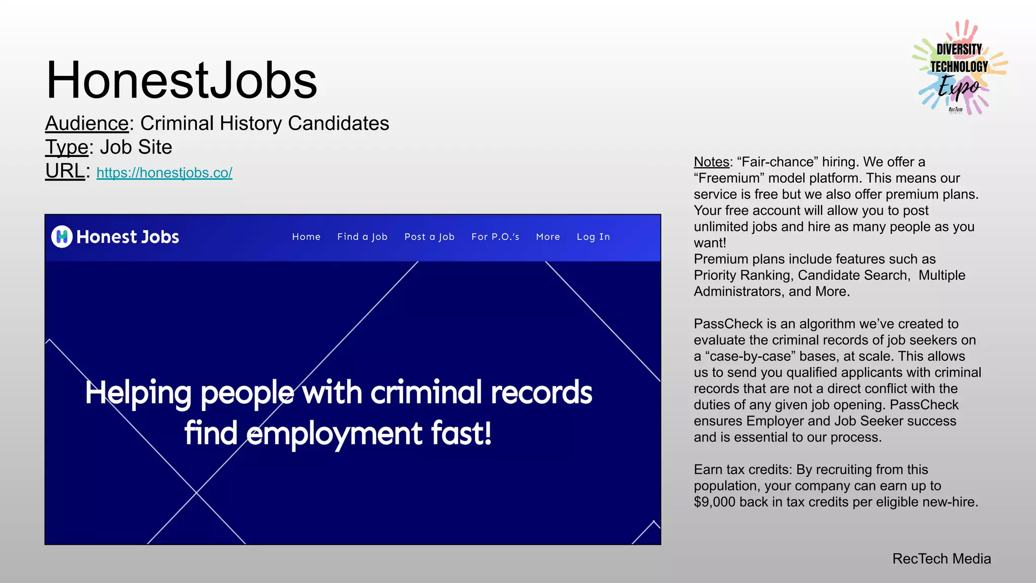 RecTech Media
HonestJobs
Audience: Criminal History Candidates
Type: Job Site
URL: https://honestjobs.co/
Notes: “Fair-chance” hiring. We offer a
“Freemium” model platform. This means our
service is free but we also offer premium plans.
Your free account will allow you to post
unlimited jobs and hire as many people as you
want!
Premium plans include features such as
Priority Ranking, Candidate Search, Multiple
Administrators, and More.
PassCheck is an algorithm we’ve created to
evaluate the criminal records of job seekers on
a “case-by-case” bases, at scale. This allows
us to send you qualified applicants with criminal
records that are not a direct conflict with the
duties of any given job opening. PassCheck
ensures Employer and Job Seeker success
and is essential to our process.
Earn tax credits: By recruiting from this
population, your company can earn up to
$9,000 back in tax credits per eligible new-hire.
 