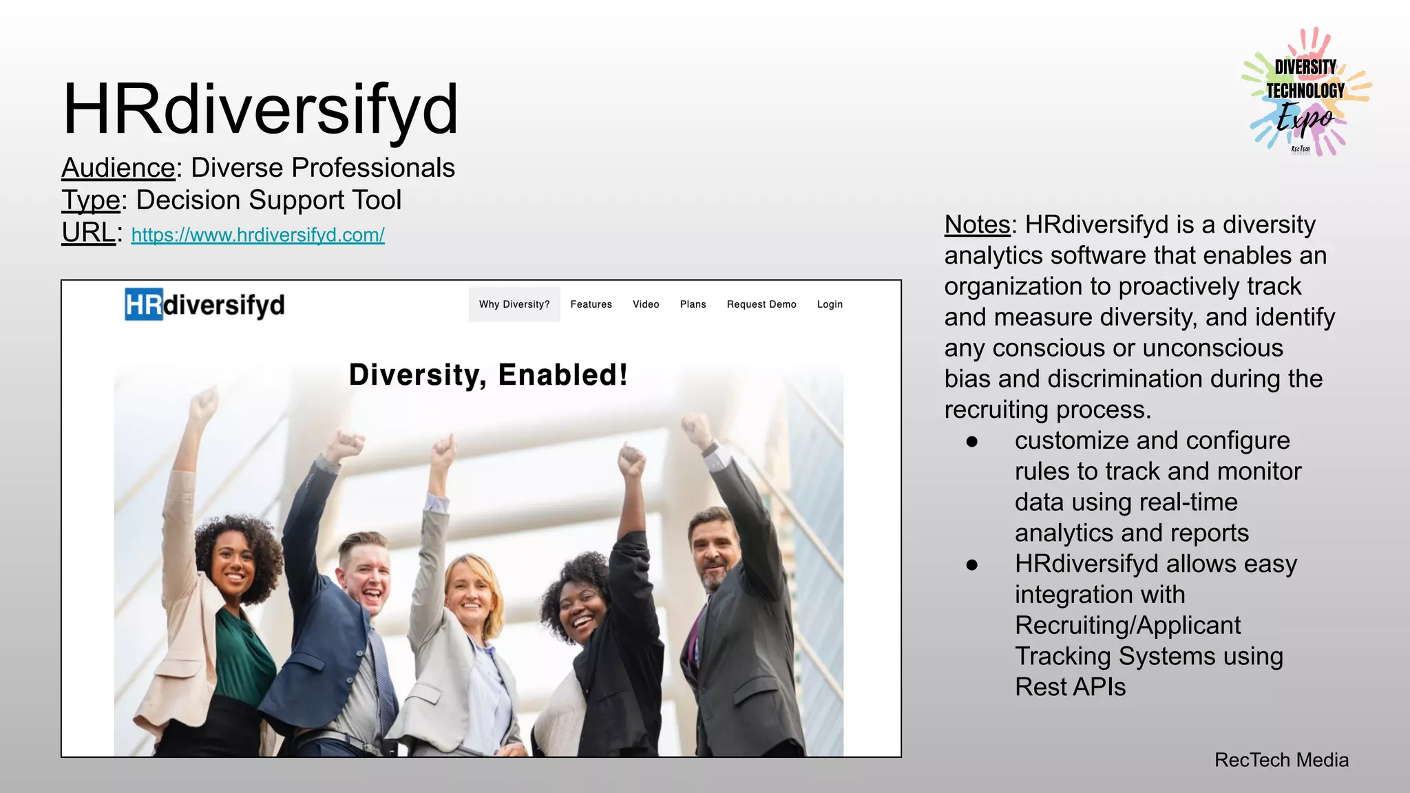 RecTech Media
HRdiversifyd
Audience: Diverse Professionals
Type: Decision Support Tool
URL: https://www.hrdiversifyd.com/ Notes: HRdiversifyd is a diversity
analytics software that enables an
organization to proactively track
and measure diversity, and identify
any conscious or unconscious
bias and discrimination during the
recruiting process.
● customize and configure
rules to track and monitor
data using real-time
analytics and reports
● HRdiversifyd allows easy
integration with
Recruiting/Applicant
Tracking Systems using
Rest APIs
 