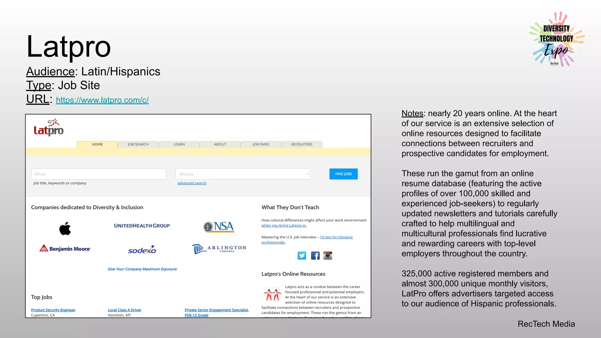 RecTech Media
Latpro
Audience: Latin/Hispanics
Type: Job Site
URL: https://www.latpro.com/c/
Notes: nearly 20 years online. At the heart
of our service is an extensive selection of
online resources designed to facilitate
connections between recruiters and
prospective candidates for employment.
These run the gamut from an online
resume database (featuring the active
profiles of over 100,000 skilled and
experienced job-seekers) to regularly
updated newsletters and tutorials carefully
crafted to help multilingual and
multicultural professionals find lucrative
and rewarding careers with top-level
employers throughout the country.
325,000 active registered members and
almost 300,000 unique monthly visitors,
LatPro offers advertisers targeted access
to our audience of Hispanic professionals.
 