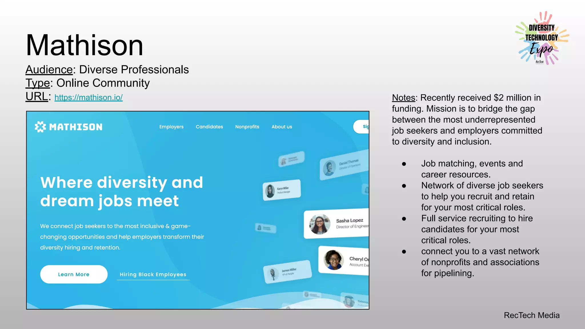 RecTech Media
Mathison
Audience: Diverse Professionals
Type: Online Community
URL: https://mathison.io/ Notes: Recently received $2 million in
funding. Mission is to bridge the gap
between the most underrepresented
job seekers and employers committed
to diversity and inclusion.
● Job matching, events and
career resources.
● Network of diverse job seekers
to help you recruit and retain
for your most critical roles.
● Full service recruiting to hire
candidates for your most
critical roles.
● connect you to a vast network
of nonprofits and associations
for pipelining.
 