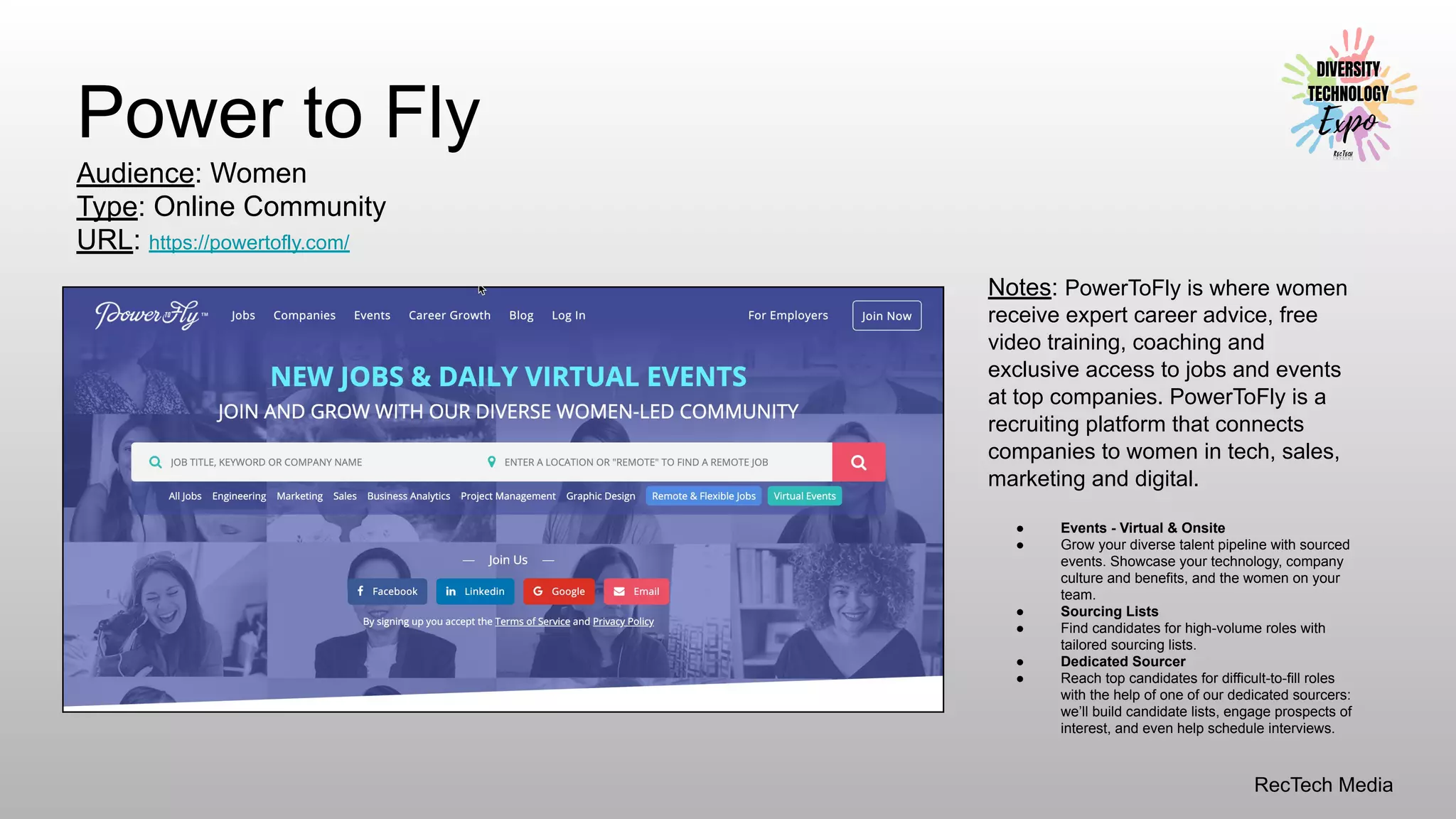 RecTech Media
Power to Fly
Audience: Women
Type: Online Community
URL: https://powertofly.com/
Notes: PowerToFly is where women
receive expert career advice, free
video training, coaching and
exclusive access to jobs and events
at top companies. PowerToFly is a
recruiting platform that connects
companies to women in tech, sales,
marketing and digital.
● Events - Virtual & Onsite
● Grow your diverse talent pipeline with sourced
events. Showcase your technology, company
culture and benefits, and the women on your
team.
● Sourcing Lists
● Find candidates for high-volume roles with
tailored sourcing lists.
● Dedicated Sourcer
● Reach top candidates for difficult-to-fill roles
with the help of one of our dedicated sourcers:
we’ll build candidate lists, engage prospects of
interest, and even help schedule interviews.
 