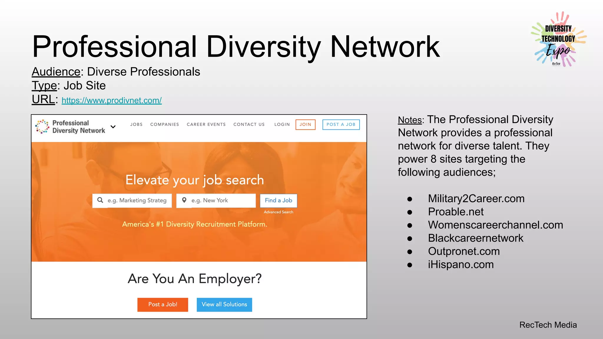 RecTech Media
Professional Diversity Network
Audience: Diverse Professionals
Type: Job Site
URL: https://www.prodivnet.com/
Notes: The Professional Diversity
Network provides a professional
network for diverse talent. They
power 8 sites targeting the
following audiences;
● Military2Career.com
● Proable.net
● Womenscareerchannel.com
● Blackcareernetwork
● Outpronet.com
● iHispano.com
 