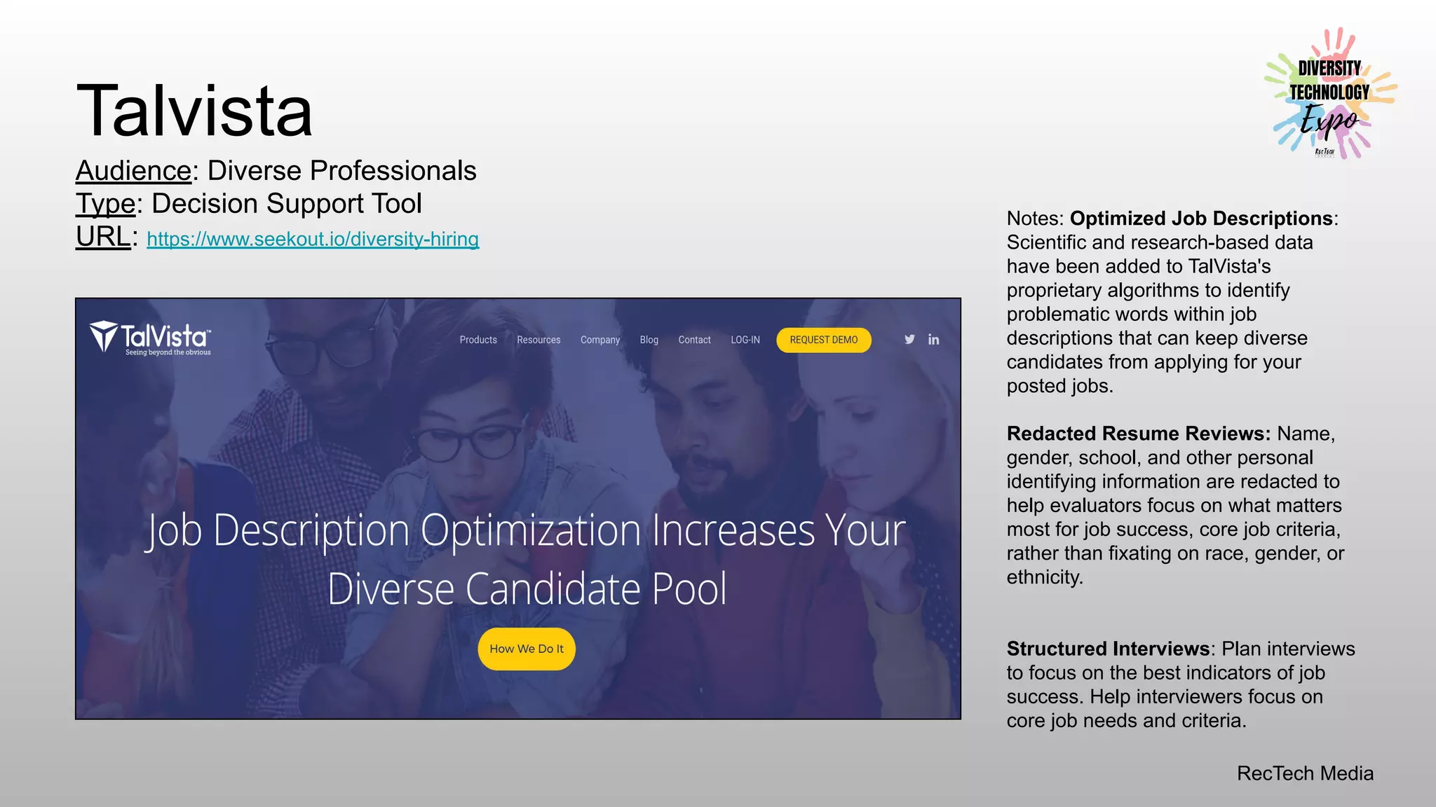 RecTech Media
Talvista
Audience: Diverse Professionals
Type: Decision Support Tool
URL: https://www.seekout.io/diversity-hiring
Notes: Optimized Job Descriptions:
Scientific and research-based data
have been added to TalVista's
proprietary algorithms to identify
problematic words within job
descriptions that can keep diverse
candidates from applying for your
posted jobs.
Redacted Resume Reviews: Name,
gender, school, and other personal
identifying information are redacted to
help evaluators focus on what matters
most for job success, core job criteria,
rather than fixating on race, gender, or
ethnicity.
Structured Interviews: Plan interviews
to focus on the best indicators of job
success. Help interviewers focus on
core job needs and criteria.
 