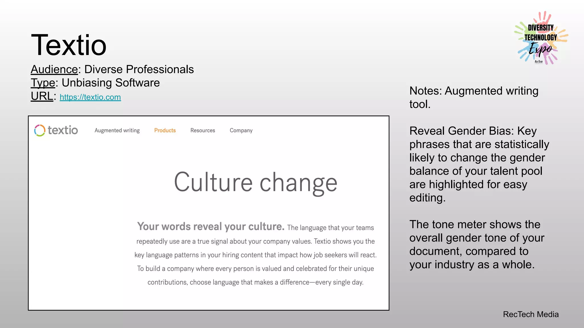 RecTech Media
Textio
Audience: Diverse Professionals
Type: Unbiasing Software
URL: https://textio.com
Notes: Augmented writing
tool.
Reveal Gender Bias: Key
phrases that are statistically
likely to change the gender
balance of your talent pool
are highlighted for easy
editing.
The tone meter shows the
overall gender tone of your
document, compared to
your industry as a whole.
 