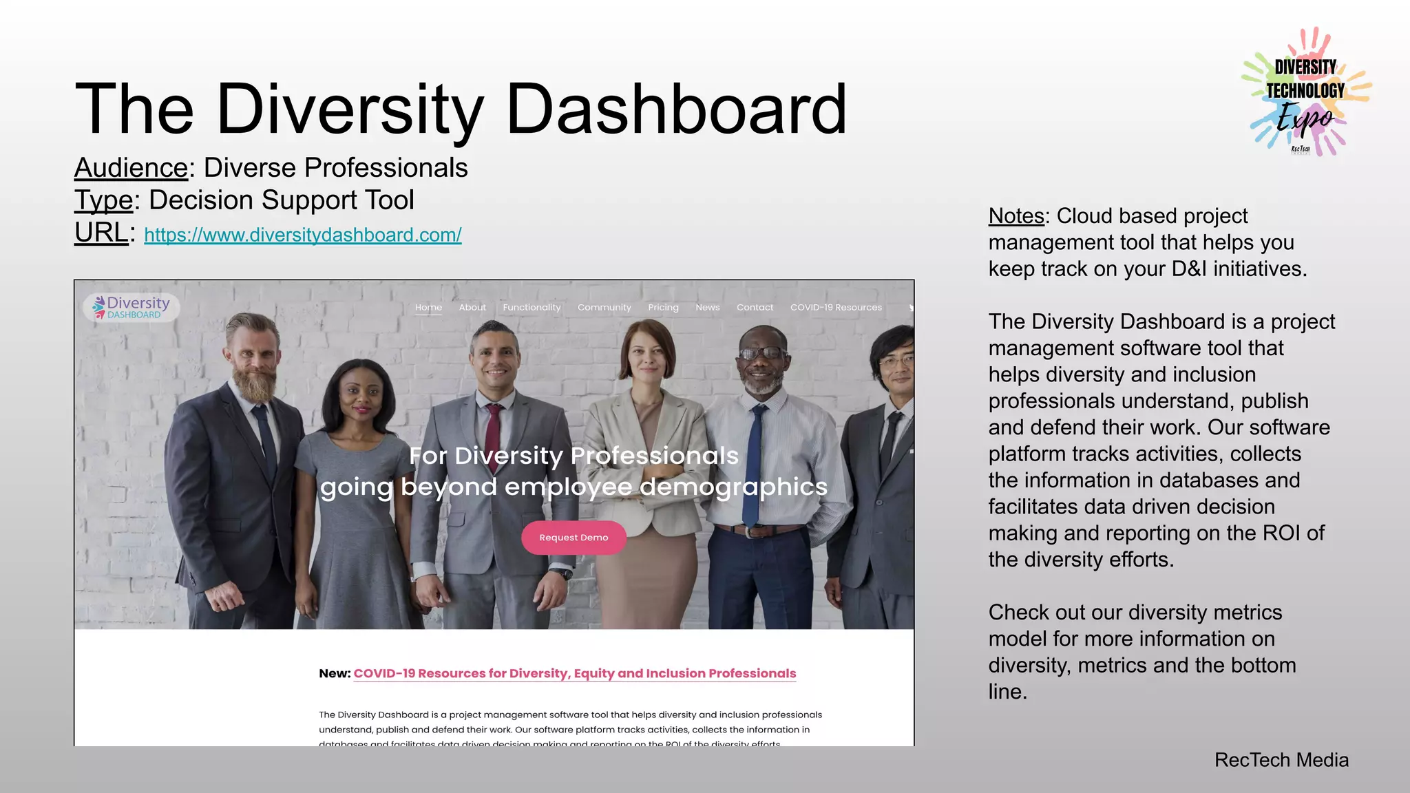 RecTech Media
The Diversity Dashboard
Audience: Diverse Professionals
Type: Decision Support Tool
URL: https://www.diversitydashboard.com/
Notes: Cloud based project
management tool that helps you
keep track on your D&I initiatives.
The Diversity Dashboard is a project
management software tool that
helps diversity and inclusion
professionals understand, publish
and defend their work. Our software
platform tracks activities, collects
the information in databases and
facilitates data driven decision
making and reporting on the ROI of
the diversity efforts.
Check out our diversity metrics
model for more information on
diversity, metrics and the bottom
line.
 