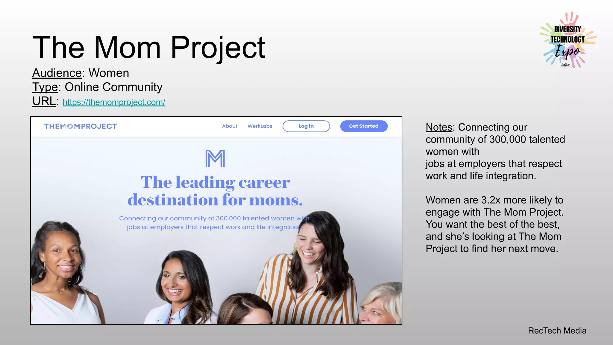 RecTech Media
The Mom Project
Audience: Women
Type: Online Community
URL: https://themomproject.com/
Notes: Connecting our
community of 300,000 talented
women with
jobs at employers that respect
work and life integration.
Women are 3.2x more likely to
engage with The Mom Project.
You want the best of the best,
and she’s looking at The Mom
Project to find her next move.
 