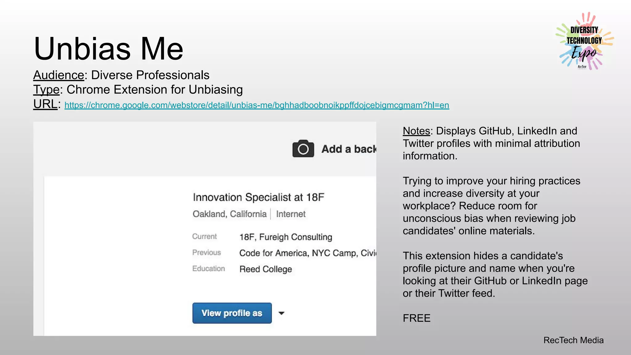 RecTech Media
Unbias Me
Audience: Diverse Professionals
Type: Chrome Extension for Unbiasing
URL: https://chrome.google.com/webstore/detail/unbias-me/bghhadboobnoikppffdojcebigmcgmam?hl=en
Notes: Displays GitHub, LinkedIn and
Twitter profiles with minimal attribution
information.
Trying to improve your hiring practices
and increase diversity at your
workplace? Reduce room for
unconscious bias when reviewing job
candidates' online materials.
This extension hides a candidate's
profile picture and name when you're
looking at their GitHub or LinkedIn page
or their Twitter feed.
FREE
 